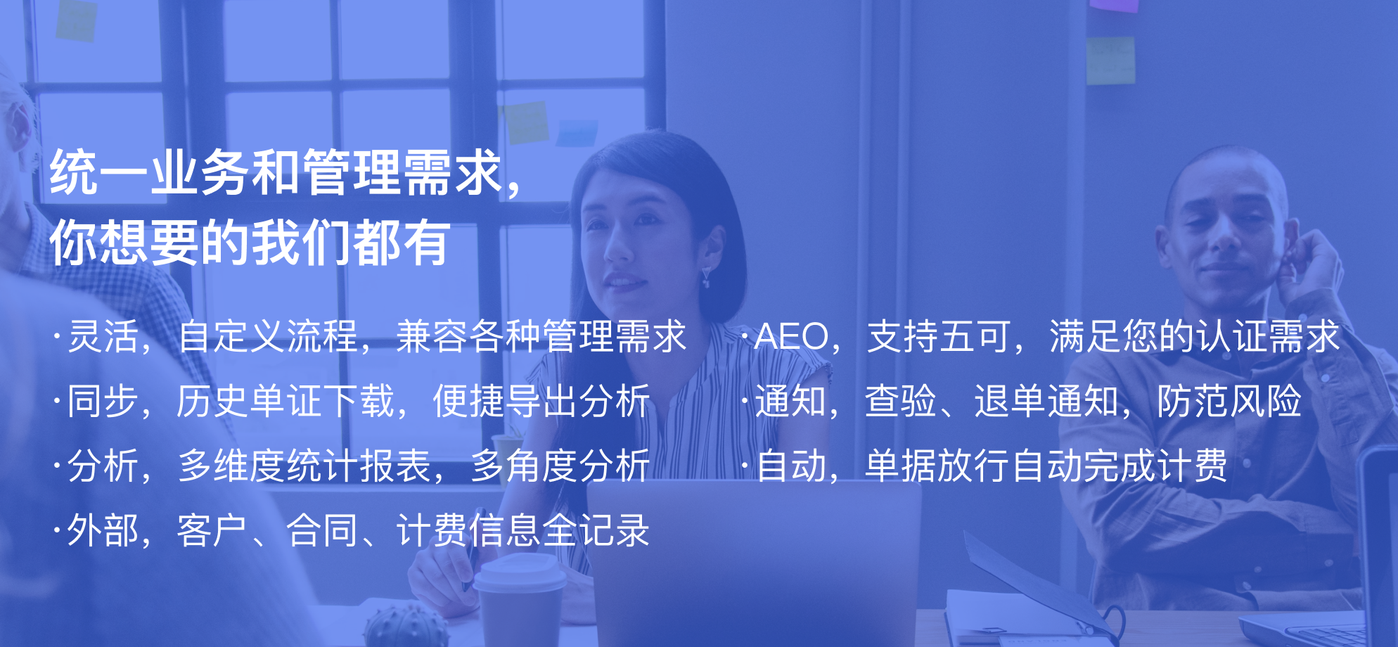 ·灵活，自定义流程，兼容各种管理需求,·AEO，支持五可，满足您的认证需求,·同步，历史单证下载，便捷导出分析,·通知，查验、退单通知，防范风险,·分析，多维度统计报表，多角度分析,·自动，单据放行自动完成计费,·外部，客户、合同、计费信息全记录